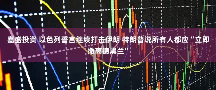 嘉盛投资 以色列誓言继续打击伊朗 特朗普说所有人都应“立即撤离德黑兰”