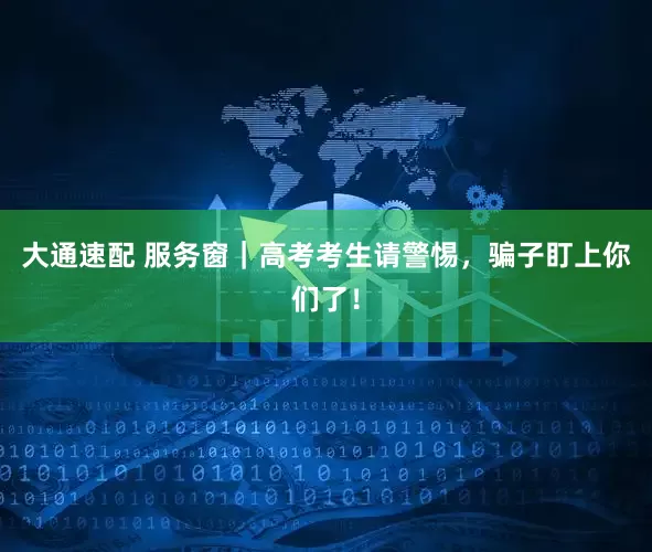 大通速配 服务窗｜高考考生请警惕，骗子盯上你们了！