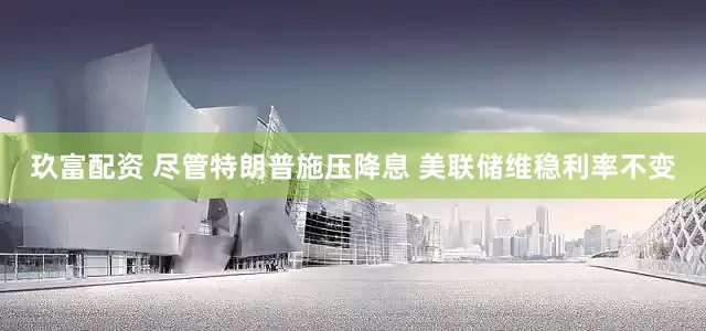 玖富配资 尽管特朗普施压降息 美联储维稳利率不变