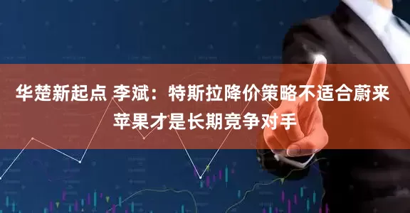 华楚新起点 李斌：特斯拉降价策略不适合蔚来 苹果才是长期竞争对手