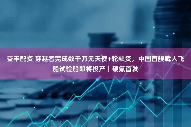 益丰配资 穿越者完成数千万元天使+轮融资，中国首艘载人飞船试验船即将投产｜硬氪首发