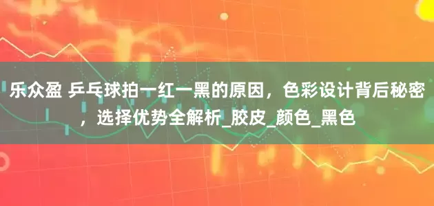 乐众盈 乒乓球拍一红一黑的原因，色彩设计背后秘密，选择优势全解析_胶皮_颜色_黑色
