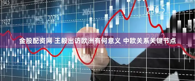 金股配资网 王毅出访欧洲有何意义 中欧关系关键节点