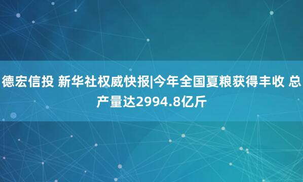 德宏信投 新华社权威快报|今年全国夏粮获得丰收 总产量达2994.8亿斤