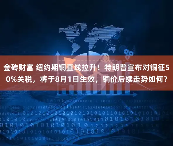 金砖财富 纽约期铜直线拉升！特朗普宣布对铜征50%关税，将于8月1日生效，铜价后续走势如何？