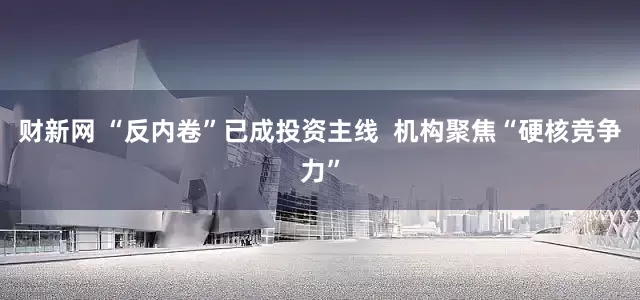 财新网 “反内卷”已成投资主线  机构聚焦“硬核竞争力”