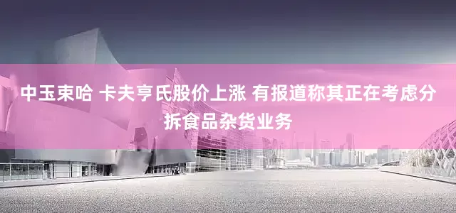 中玉束哈 卡夫亨氏股价上涨 有报道称其正在考虑分拆食品杂货业务
