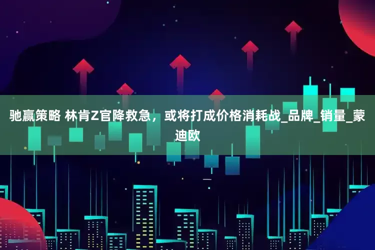驰赢策略 林肯Z官降救急，或将打成价格消耗战_品牌_销量_蒙迪欧