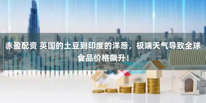 赤盈配资 英国的土豆到印度的洋葱，极端天气导致全球食品价格飙升！