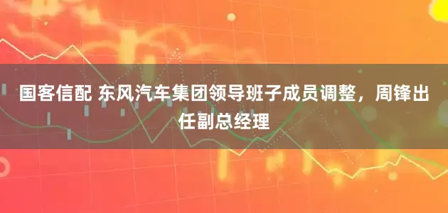 国客信配 东风汽车集团领导班子成员调整，周锋出任副总经理