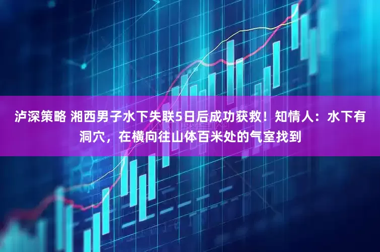 泸深策略 湘西男子水下失联5日后成功获救！知情人：水下有洞穴，在横向往山体百米处的气室找到