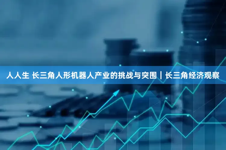 人人生 长三角人形机器人产业的挑战与突围︱长三角经济观察
