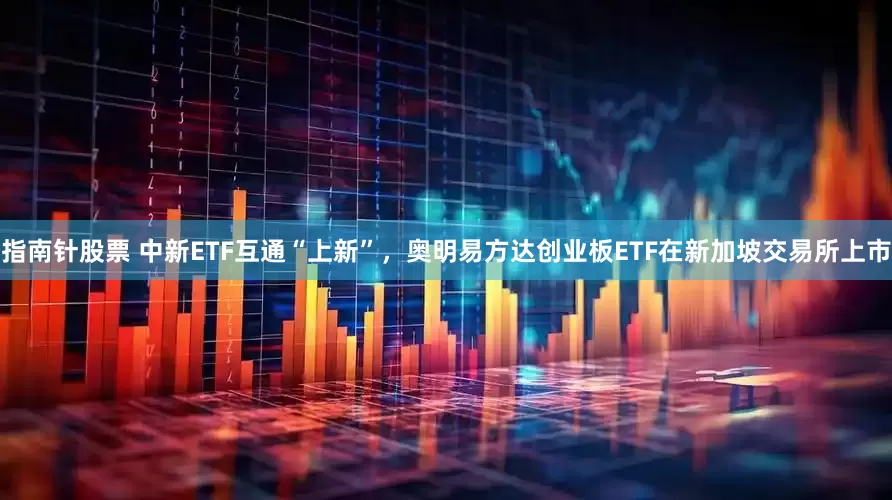 指南针股票 中新ETF互通“上新”，奥明易方达创业板ETF在新加坡交易所上市
