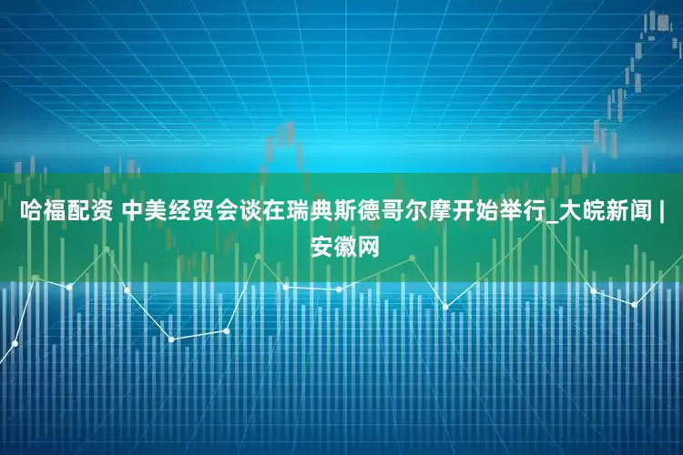 哈福配资 中美经贸会谈在瑞典斯德哥尔摩开始举行_大皖新闻 | 安徽网