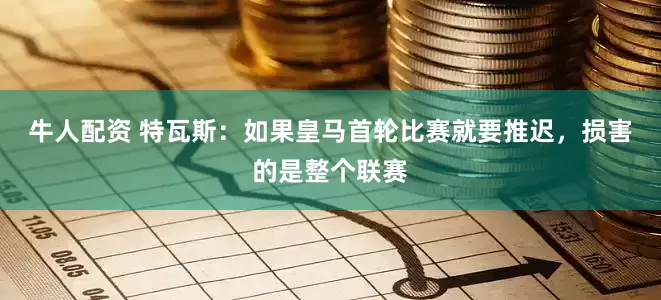 牛人配资 特瓦斯：如果皇马首轮比赛就要推迟，损害的是整个联赛