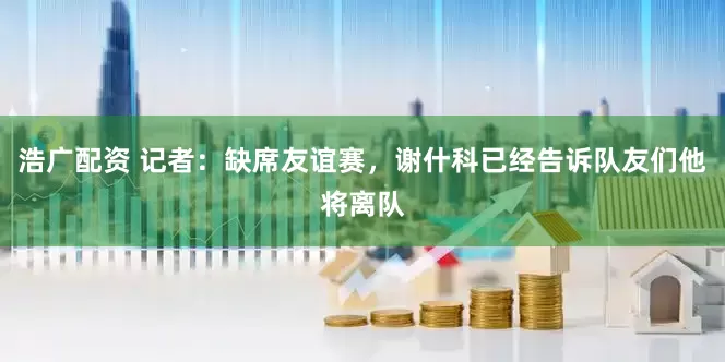浩广配资 记者：缺席友谊赛，谢什科已经告诉队友们他将离队