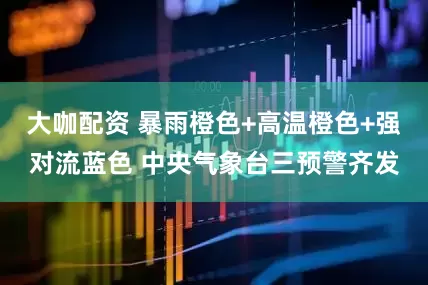 大咖配资 暴雨橙色+高温橙色+强对流蓝色 中央气象台三预警齐发