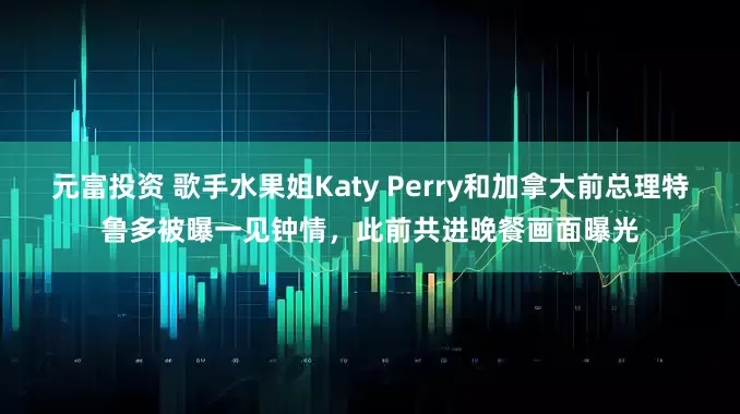 元富投资 歌手水果姐Katy Perry和加拿大前总理特鲁多被曝一见钟情，此前共进晚餐画面曝光