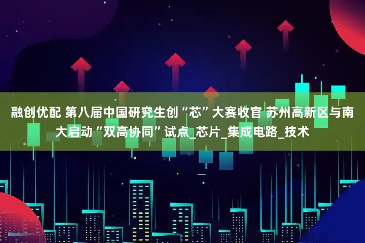 融创优配 第八届中国研究生创“芯”大赛收官 苏州高新区与南大启动“双高协同”试点_芯片_集成电路_技术