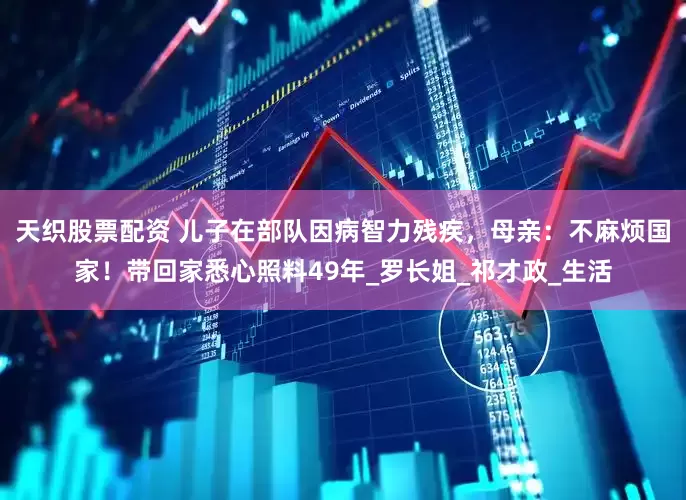 天织股票配资 儿子在部队因病智力残疾，母亲：不麻烦国家！带回家悉心照料49年_罗长姐_祁才政_生活