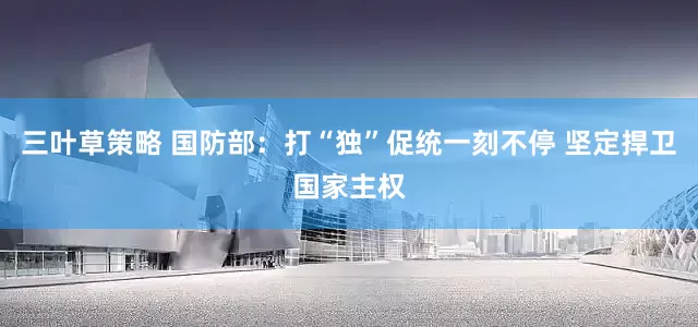 三叶草策略 国防部：打“独”促统一刻不停 坚定捍卫国家主权