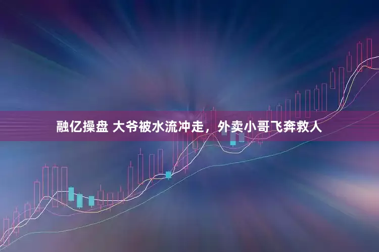 融亿操盘 大爷被水流冲走，外卖小哥飞奔救人