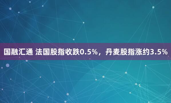 国融汇通 法国股指收跌0.5%，丹麦股指涨约3.5%