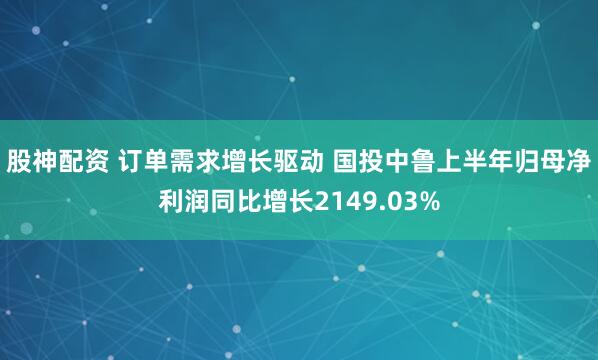 股神配资 订单需求增长驱动 国投中鲁上半年归母净利润同比增长2149.03%