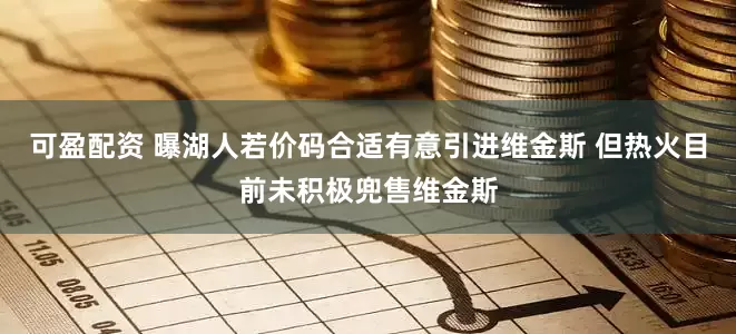 可盈配资 曝湖人若价码合适有意引进维金斯 但热火目前未积极兜售维金斯