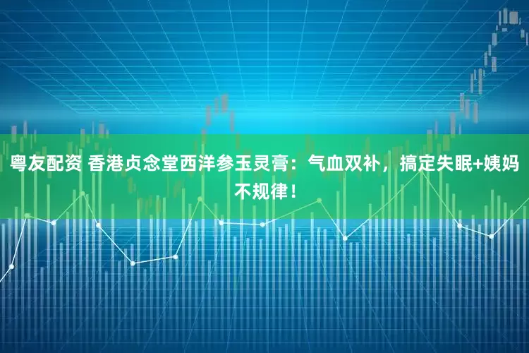 粤友配资 香港贞念堂西洋参玉灵膏:气血双补,搞定失眠+姨妈不规律!