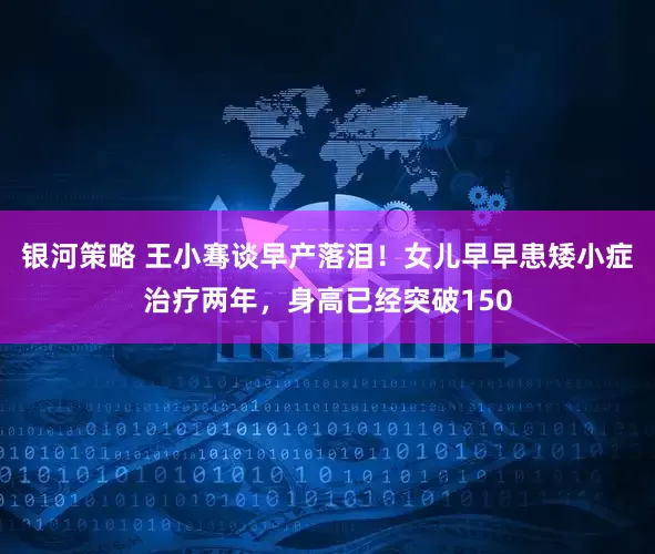 银河策略 王小骞谈早产落泪！女儿早早患矮小症治疗两年，身高已经突破150