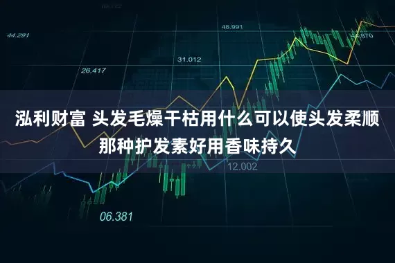 泓利财富 头发毛燥干枯用什么可以使头发柔顺那种护发素好用香味持久